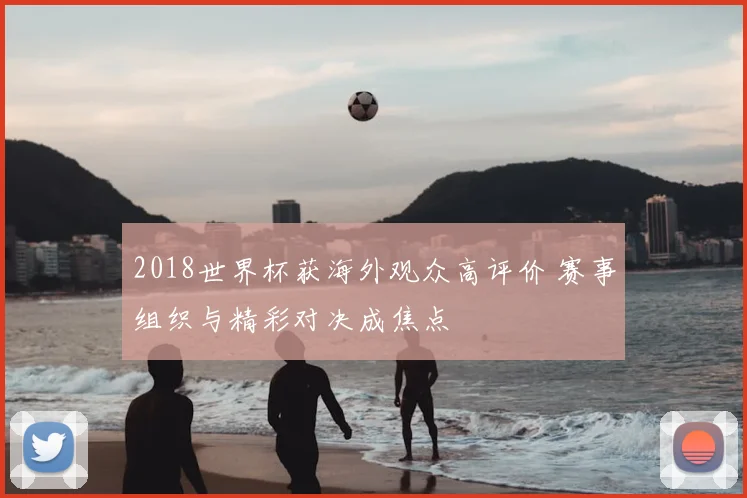 2018世界杯获海外观众高评价 赛事组织与精彩对决成焦点