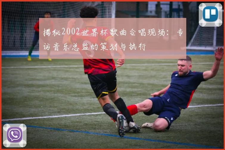 揭秘2002世界杯歌曲合唱现场:专访音乐总监的策划与执行